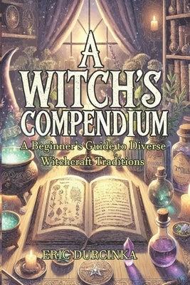 A Witch's Compendium: A Beginner's Guide to Diverse Witchcraft Traditions by Durcinka, Eric