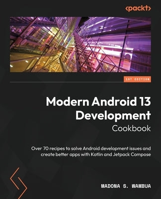 Modern Android 13 Development Cookbook: Over 70 recipes to solve Android development issues and create better apps with Kotlin and Jetpack Compose by Wambua, Madona S.