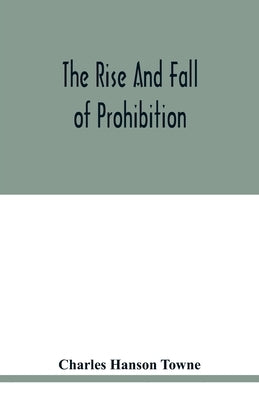 The rise and fall of prohibition: the human side of what the Eighteenth amendment and the Volstead act have done to the United States by Hanson Towne, Charles