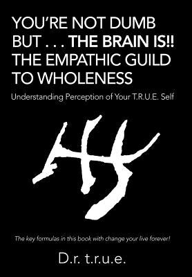 You'Re Not Dumb but . . . the Brain Is!! the Empathic Guild to Wholeness: Understanding Perception of Your T.R.U.E. Self by T. R. U. E., D. R.