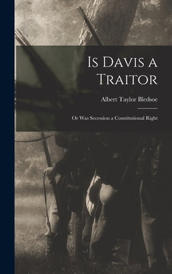 Is Davis a Traitor; or Was Secession a Constitutional Right by Bledsoe, Albert Taylor