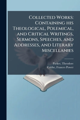 Collected Works: Containing his Theological, Polemical, and Critical Writings, Sermons, Speeches, and Addresses, and Literary Miscellanies by Parker, Theodore