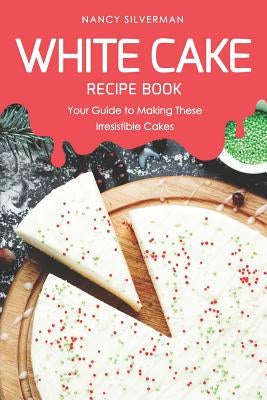 White Cake Recipe Book: Your Guide to Making These Irresistible Cakes by Silverman, Nancy