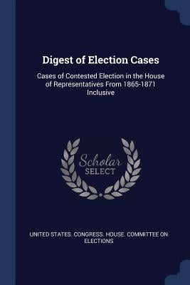 Digest of Election Cases: Cases of Contested Election in the House of Representatives From 1865-1871 Inclusive by United States Congress House Committe