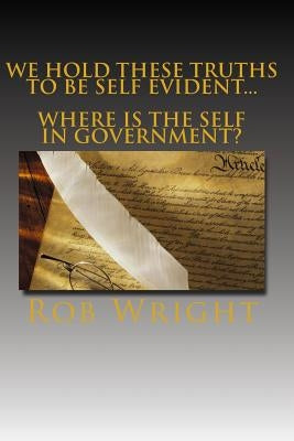 We Hold These Truths to be Self Evident...Where is the Self in Government? by Wright, Rob