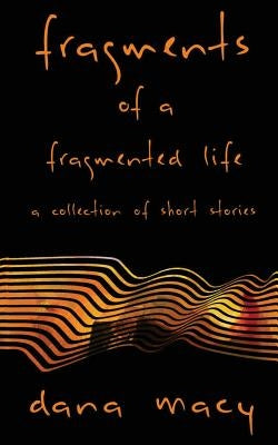 Fragments of a Fragmented Life: A Collection of Short Stories by Macy, Dana