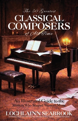 The 50 Greatest Classical Composers of All Time: An Illustrated Guide to the Masters Who Shaped Western Music by Seabrook, Lochlainn