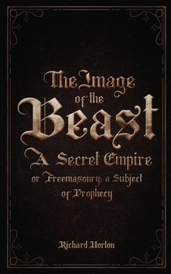 The Image of the Beast: A Secret Empire; or, Freemasonry: A Subject of Prophecy by Horton, Richard