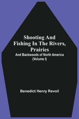 Shooting And Fishing In The Rivers, Prairies, And Backwoods Of North America (Volume I) by Revoil, Benedict Henry