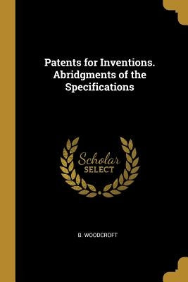 Patents for Inventions. Abridgments of the Specifications by Woodcroft, B.