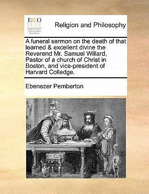 A Funeral Sermon on the Death of That Learned & Excellent Divine the Reverend Mr. Samuel Willard, Pastor of a Church of Christ in Boston, and Vice-Pre by Pemberton, Ebenezer