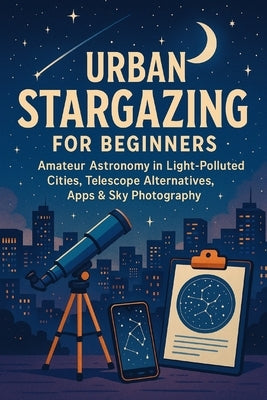 Urban Stargazing for Beginners: Amateur Astronomy in Light-Polluted Cities, Telescope Alternatives, Apps & Sky Photography by Rhea, Alexander