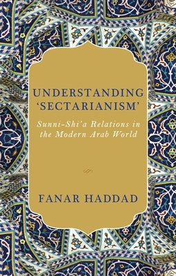 Understanding 'Sectarianism': Sunni-Shi'a Relations in the Modern Arab World by Haddad, Fanar