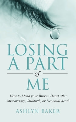 Losing a Part of Me: How to Mend your Broken Heart after Miscarriage, Stillbirth, or Neonatal death by Baker, Ashlyn