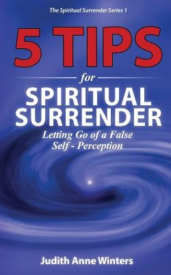 Five Tips For Spiritual Surrender, Series 1: Letting Go of a False Self-Perception by Winters, Judith Anne