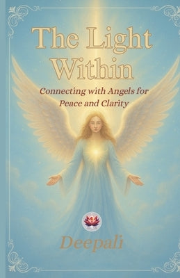 The Light Within: Connecting with Angels for Peace and Clarity: A Beginner's Guide to Angelic Guidance, Healing, and Divine Support by Deepali