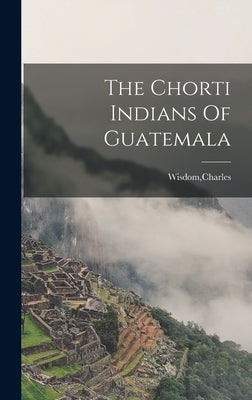 The Chorti Indians Of Guatemala by Wisdom, Charles