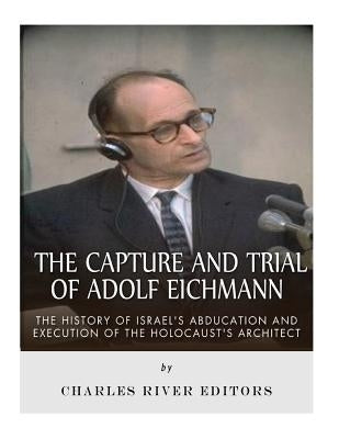 The Capture and Trial of Adolf Eichmann: The History of Israel's Abduction and Execution of the Holocaust's Architect by Charles River Editors