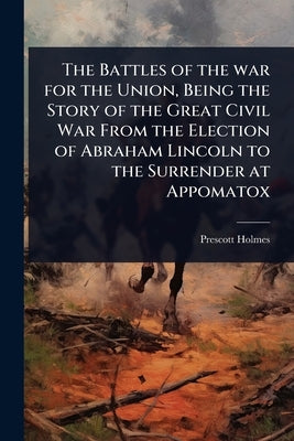 The Battles of the war for the Union, Being the Story of the Great Civil War From the Election of Abraham Lincoln to the Surrender at Appomatox by Holmes, Prescott