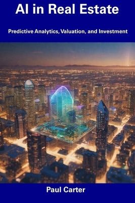 AI in Real Estate: Predictive Analytics, Valuation, and Investment by Carter, Paul