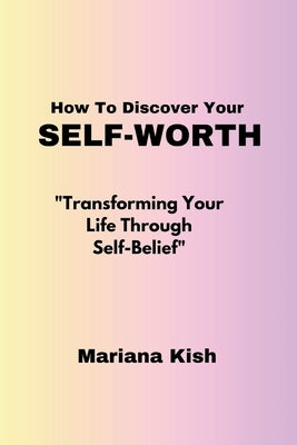 How To Discover Your Self-worth: "Transforming Your Life Through Self-Belief" by Kish, Mariana