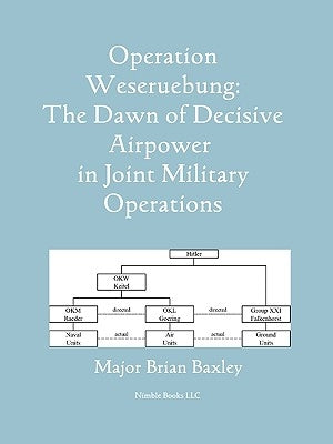 Operation Weseruebung: The Dawn of Decisive Airpower in Joint Military Operations by Baxley, Brian