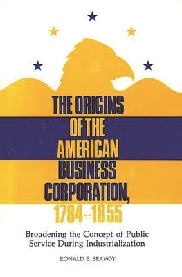 The Origins of the American Business Corporation, 1784-1855: Broadening the Concept of Public Service During Industrialization by Seavoy, Ronald E.