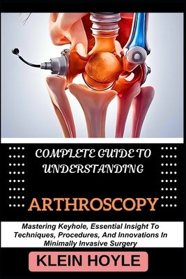 Complete Guide to Understanding Arthroscopy: Mastering Keyhole, Essential Insight To Techniques, Procedures, And Innovations In Minimally Invasive Sur by Hoyle, Klein
