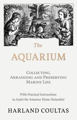 The Aquarium - Collecting, Arranging and Preserving Marine Life - With Practical Instructions to Assist the Amateur Home Naturalist by Coultas, Harland