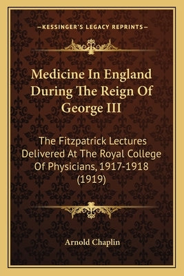 Medicine In England During The Reign Of George III: The Fitzpatrick Lectures Delivered At The Royal College Of Physicians, 1917-1918 (1919) by Chaplin, Arnold
