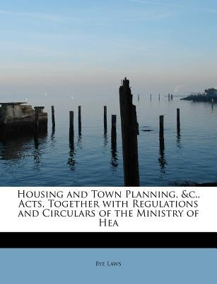 Housing and Town Planning, &C., Acts, Together with Regulations and Circulars of the Ministry of Hea by Laws, Bye