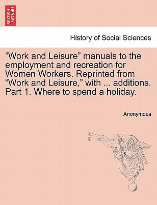 Work and Leisure Manuals to the Employment and Recreation for Women Workers. Reprinted from Work and Leisure, with ... Additions. Part 1. Where to Spe by Anonymous