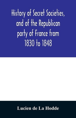 History of secret societies, and of the Republican party of France from 1830 to 1848; containing sketches of Louis-Philippe and the revolution of Febr by De La Hodde, Lucien