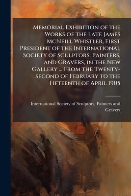 Memorial Exhibition of the Works of the Late James McNeill Whistler, First President of the International Society of Sculptors, Painters, and Gravers, by International Society of Sculptors, Pain