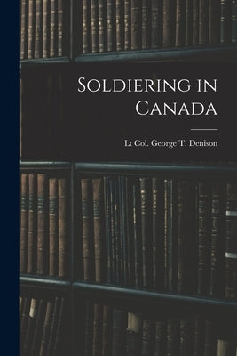 Soldiering in Canada by Denison, Lt Col George T.