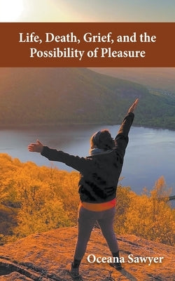 Life, Death, Grief and the Possibility of Pleasure by Sawyer, Oceana