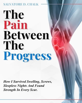 The Pain Between The Progress: How I Survived Swelling, Screws, Sleepless Nights and Found Strength In Every Scar by Chalk, Salvatore D.