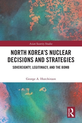 North Korea's Nuclear Decisions and Strategies: Sovereignty, Legitimacy, and the Bomb by Hutchinson, George A.