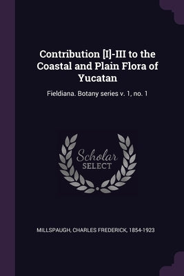 Contribution [I]-III to the Coastal and Plain Flora of Yucatan: Fieldiana. Botany series v. 1, no. 1 by Millspaugh, Charles Frederick
