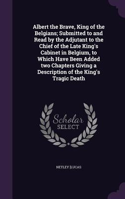 Albert the Brave, King of the Belgians; Submitted to and Read by the Adjutant to the Chief of the Late King's Cabinet in Belgium, to Which Have Been A by [Lucas, Netley
