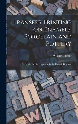 Transfer Printing on Enamels, Porcelain and Pottery: Its Origin and Development in the United Kingdom by Turner, William -1643