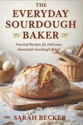The Everyday Sourdough Baker: Practical Recipes for Delicious, Homemade Bread by Becker, Sarah