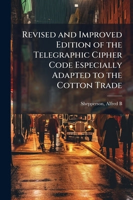 Revised and Improved Edition of the Telegraphic Cipher Code Especially Adapted to the Cotton Trade by Shepperson, Alfred B. D. 1911