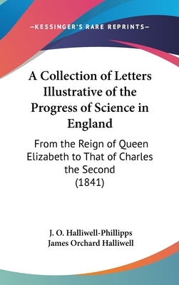 A Collection of Letters Illustrative of the Progress of Science in England: From the Reign of Queen Elizabeth to That of Charles the Second (1841) by Halliwell-Phillipps, J. O.