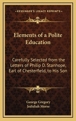 Elements of a Polite Education: Carefully Selected from the Letters of Philip D. Stanhope, Earl of Chesterfield, to His Son by Gregory, George