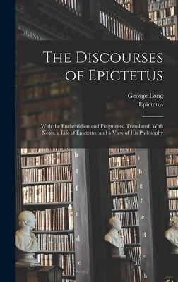 The Discourses of Epictetus; With the Encheiridion and Fragments. Translated, With Notes, a Life of Epictetus, and a View of his Philosophy by Epictetus, Epictetus