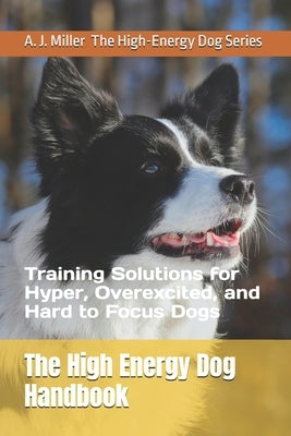 The High Energy Dog Handbook: Training Solutions for Hyper, Overexcited, and Hard to Focus Dogs by Miller, A. J.