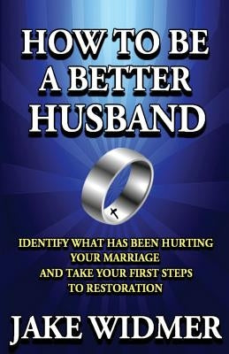 How to Be a Better Husband: Identify What Has Been Hurting Your Marriage and Take Your First Steps to Restoration by Widmer, Jake