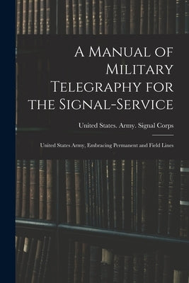 A Manual of Military Telegraphy for the Signal-Service: United States Army, Embracing Permanent and Field Lines by United States Army Signal Corps