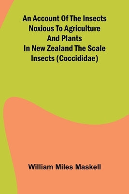 An Account of the Insects Noxious to Agriculture and Plants in New Zealand The Scale Insects (Coccididae) by Miles Maskell, William